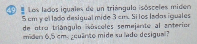 Los lados iguales de un triángulo isósceles miden
5 cm y el lado desigual mide 3 cm. Si los lados iguales 
de otro triángulo isósceles semejante al anterior 
miden 6,5 cm, ¿cuánto mide su lado desigual?