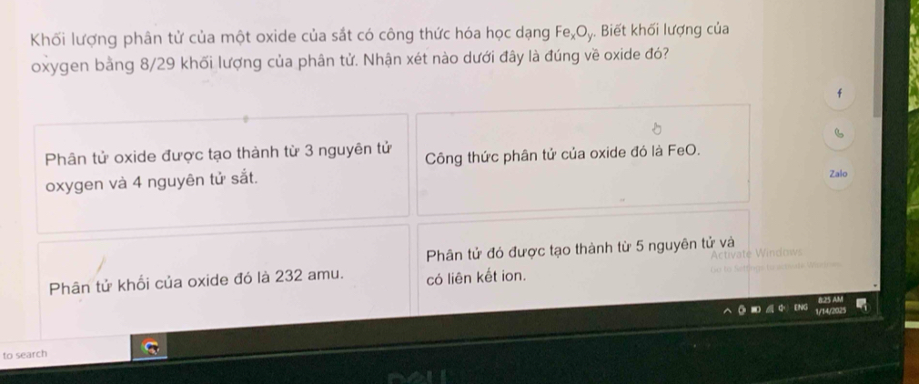 Khối lượng phân tử của một oxide của sắt có công thức hóa học dạng Fe₂Oy. Biết khối lượng của
oxygen bằng 8/29 khối lượng của phân tử. Nhận xét nào dưới đây là đúng về oxide đó?
f
Phân tử oxide được tạo thành từ 3 nguyên tử Công thức phân tử của oxide đó là FeO.
oxygen và 4 nguyên tử sắt. Zalo
Phân tử đó được tạo thành từ 5 nguyên tử và
Phân tử khối của oxide đó là 232 amu. có liên kết ion.
to search