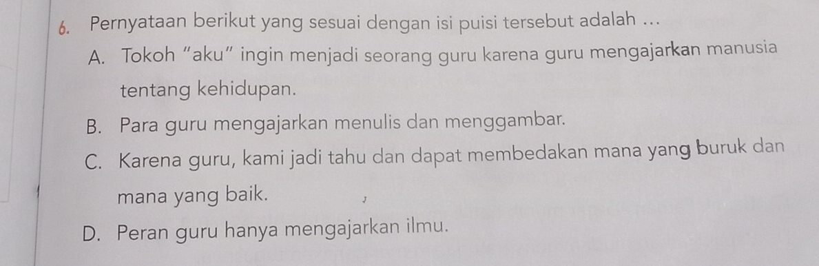 Pernyataan berikut yang sesuai dengan isi puisi tersebut adalah …
A. Tokoh “aku” ingin menjadi seorang guru karena guru mengajarkan manusia
tentang kehidupan.
B. Para guru mengajarkan menulis dan menggambar.
C. Karena guru, kami jadi tahu dan dapat membedakan mana yang buruk dan
mana yang baik.
D. Peran guru hanya mengajarkan ilmu.