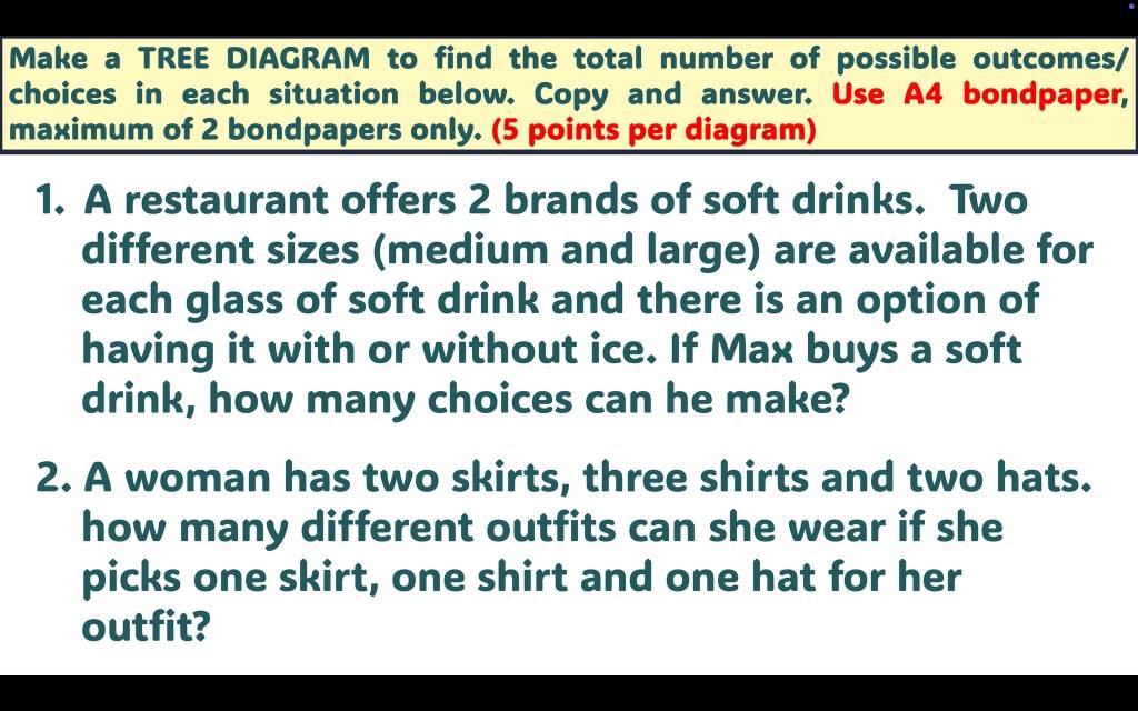 Make a TREE DIAGRAM to find the total number of possible outcomes/ 
choices in each situation below. Copy and answer. Use A4 bondpaper, 
maximum of 2 bondpapers only. (5 points per diagram) 
1. A restaurant offers 2 brands of soft drinks. Two 
different sizes (medium and large) are available for 
each glass of soft drink and there is an option of 
having it with or without ice. If Max buys a soft 
drink, how many choices can he make? 
2. A woman has two skirts, three shirts and two hats. 
how many different outfits can she wear if she 
picks one skirt, one shirt and one hat for her 
outfit?