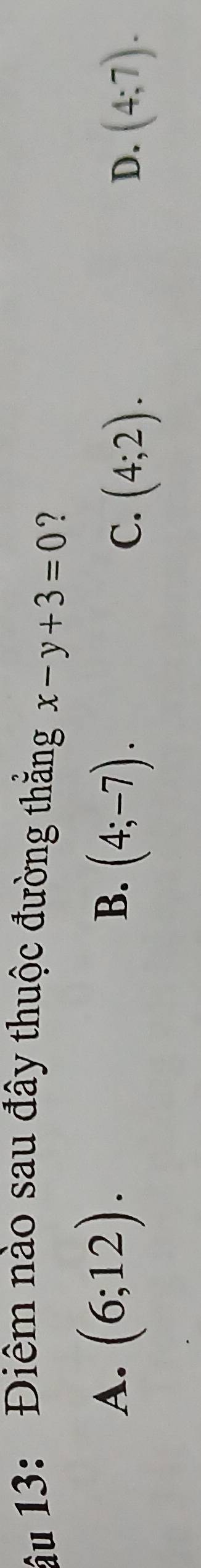 âu 13: Điêm nào sau đây thuộc đường thẳng x-y+3=0 ?
A. (6;12).
B. (4;-7).
C. (4;2). (4;7). 
D.