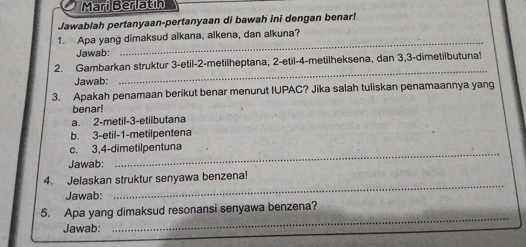 Mari Berlatin
Jawablah pertanyaan-pertanyaan di bawah ini dengan benar!
_
1. Apa yang dimaksud alkana, alkena, dan alkuna?
Jawab:
_
2. Gambarkan struktur 3 -etil- 2 -metilheptana; 2 -etil- 4 -metilheksena, dan 3, 3 -dimetilbutuna!
Jawab:
3. Apakah penamaan berikut benar menurut IUPAC? Jika salah tuliskan penamaannya yang
benar!
a. 2 -metil- 3 -etilbutana
b. 3 -etil- 1 -metilpentena
c. 3, 4 -dimetilpentuna
Jawab:
_
4. Jelaskan struktur senyawa benzena!
Jawab:
_
_
5. Apa yang dimaksud resonansi senyawa benzena?
Jawab: