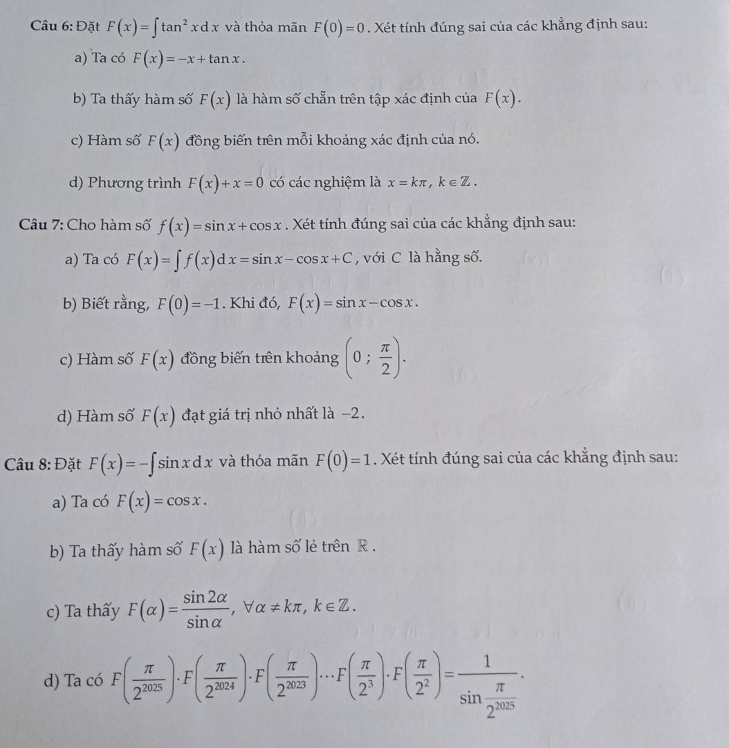 Đặt F(x)=∈t tan^2xdx và thỏa mãn F(0)=0. Xét tính đúng sai của các khẳng định sau:
a) Ta có F(x)=-x+tan x.
b) Ta thấy hàm số F(x) là hàm số chẵn trên tập xác định của F(x).
c) Hàm số F(x) đồng biến trên mỗi khoảng xác định của nó.
d) Phương trình F(x)+x=0 có các nghiệm là x=kπ ,k∈ Z.
Câu 7: Cho hàm số f(x)=sin x+cos x. Xét tính đúng sai của các khẳng định sau:
a) Ta có F(x)=∈t f(x)dx=sin x-cos x+C , với C là hằng số.
b) Biết rằng, F(0)=-1. Khi đó, F(x)=sin x-cos x.
c) Hàm số F(x) đồng biến trên khoảng (0; π /2 ).
d) Hàm số F(x) đạt giá trị nhỏ nhất là −2.
Câu 8: Đặt F(x)=-∈t sin xdx và thỏa mãn F(0)=1 Xét ính đúng sai của các khẳng định sau:
a) Ta có F(x)=cos x.
b) Ta thấy hàm số F(x) là hàm số lẻ trên R .
c) Ta thấy F(alpha )= sin 2alpha /sin alpha  ,forall alpha != kπ ,k∈ Z.
d) Ta có F( π /2^(2025) )· F( π /2^(2024) )· F( π /2^(2023) )·s F( π /2^3 )· F( π /2^2 )=frac 1sin  π /2^(2025) ·