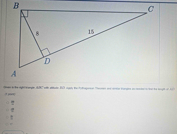 Given is the right triangle ABC with altitude BD. Apply the Pythagorean Theorem and similar triangles as needed to find the length of overline AD
(1 point)
 200/15 
 136/15 
 64/15 
17