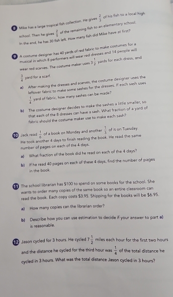 ● Mike has a large tropical fish collection. He gives  2/3  of his fish to a local high. 
school. Then he gives  2/5  of the remaining fish to an elementary school. 
In the end, he has 30 fish left. How many fish did Mike have at first? 
A costume designer has 40 yards of red fabric to make costumes for a 
musical in which 8 performers will wear red dresses and 14 people will 
wear red scarves. The costume maker uses 3 1/2  yards for each dress, and
 3/4  yard for a scarf. 
a) After making the dresses and scarves, the costume dlesigner uses the 
leftover fabric to make some sashes for the dresses. If each sash uses
 1/4  yard of fabric, how many sashes can be made? 
b) The costume designer decides to make the sashes a little smaller, so 
that each of the 8 dresses can have a sash. What fraction of a yard of 
fabric should the costume maker use to make each sash ? 
10 Jack read  1/6  of a book on Monday and another  1/3  of it on Tuesday. 
He took another 4 days to finish reading the book. He read the same 
number of pages on each of the 4 days. 
a) What fraction of the book did he read on each of the 4 days? 
b) If he read 40 pages on each of these 4 days, find the number of pages 
in the boak. 
The school librarian has $100 to spend on some books for the school. She 
wants to order many copies of the same book so an entire classroom can 
read the book. Each copy costs $3.95. Shipping for the books will be $6.95. 
a) How many copies can the librarian order? 
b) Describe how you can use estimation to decide if your answer to part a) 
is reasonable. 
Jason cycled for 3 hours. He cycled 7 1/2  miles each hour for the first two hours
and the distance he cycled for the third hour was  1/4  of the total distance he 
cycled in 3 hours. What was the total distance Jason cycled in 3 hours?