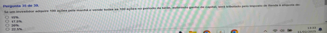 Pergunta 35 de 39.
Se um investidor adquire 100 ações pela manhã e vende todas as 100 ações no período da tarde, auferindo ganho de capital, será tributado pelo Imposto de Renda à alíquota de:
15%
17,5%.
20%. 13:33
22,5%.
4 11/02/2025