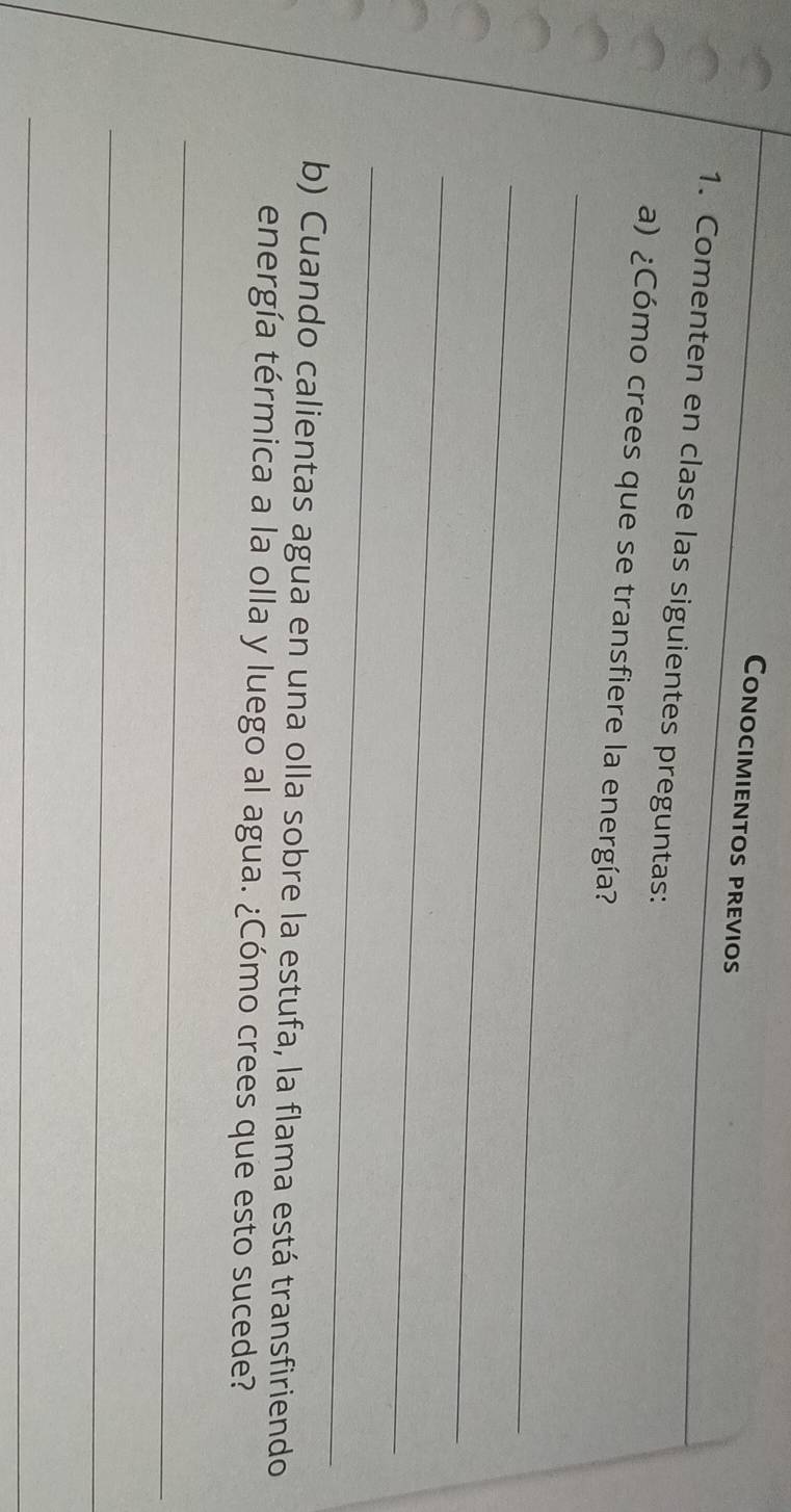 Conocimientos previos 
1. Comenten en clase las siguientes preguntas: 
_ 
a) ¿Cómo crees que se transfiere la energía? 
_ 
_ 
_ 
b) Cuando calientas agua en una olla sobre la estufa, la flama está transfiriendo 
energía térmica a la olla y luego al agua. ¿Cómo crees que esto sucede? 
_ 
_ 
_