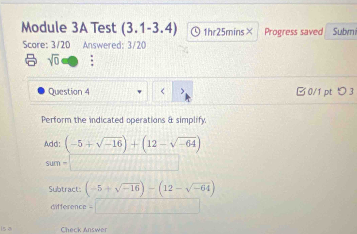 Module 3A Test (3.1-3.4) 1hr25mins× Progress saved Submi 
Score: 3/20 Answered: 3/20 
sqrt(0) . 
Question 4 < > □ 0/1 pt つ 3 
Perform the indicated operations & simplify. 
Add: (-5+sqrt(-16))+(12-sqrt(-64))
sum=□
Subtract: (-5+sqrt(-16))-(12-sqrt(-64))
difference =□ 
is a Check Answer