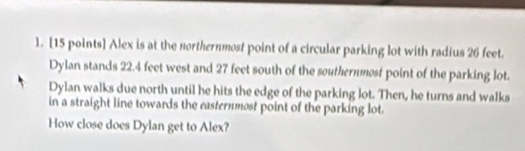 Alex is at the northernmost point of a circular parking lot with radius 26 feet. 
Dylan stands 22.4 feet west and 27 feet south of the southernmost point of the parking lot. 
Dylan walks due north until he hits the edge of the parking lot. Then, he turns and walks 
in a straight line towards the casternmost point of the parking lot. 
How close does Dylan get to Alex?