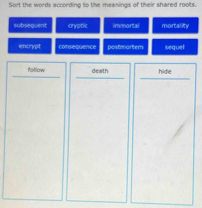 Sort the words according to the meanings of their shared roots.
subsequent cryptic immortal mortality
encrypt consequence postmortem sequel
follow death hide