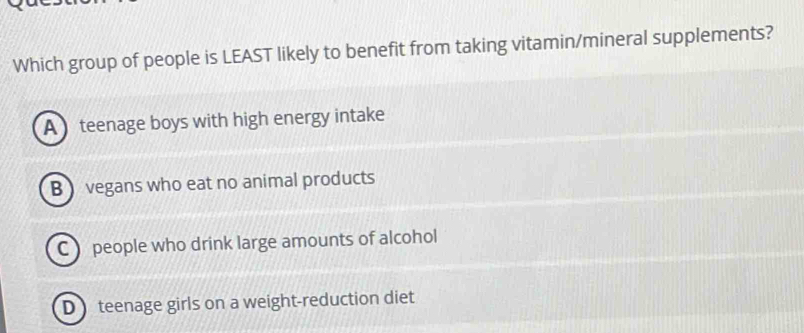 Which group of people is LEAST likely to benefit from taking vitamin/mineral supplements?
A teenage boys with high energy intake
B vegans who eat no animal products
C people who drink large amounts of alcohol
D teenage girls on a weight-reduction diet