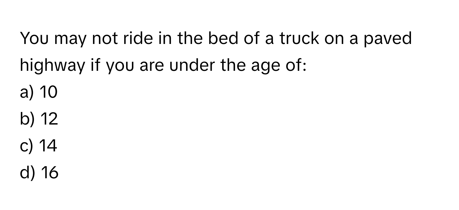 You may not ride in the bed of a truck on a paved highway if you are under the age of:

a) 10 
b) 12 
c) 14 
d) 16