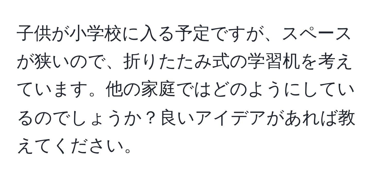 子供が小学校に入る予定ですが、スペースが狭いので、折りたたみ式の学習机を考えています。他の家庭ではどのようにしているのでしょうか？良いアイデアがあれば教えてください。