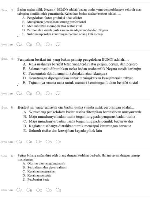 Soat 3 : Badan usaha milik Negara ( BUMN) adalah badan usaha yang permodalannya seluruh atau
sebagian dimiliki oleh pemerintah. Kelebihan badan usaha tersebut adalah….
A. Pengelolaan factor produksi tidak efisien
B. Manajemen perusahaan kurang professional
C. Menimbulkan monopoli atas sektor vital
D. Permodalan sudah pasti karena mendapat modal dari Negara
E. Sulit memperoleh keuntungan bahkan sering kali merugi
Jawaban :
_
Soal 4 : Pernyataan berikut ini yang bukan prinsip pengelolaan BUMN adalah…
A. Jenis usahanya bersifat tetap yang terdiri atas perjan, perum, dan persero
B. Selama masih dibutuhkan maka badan usaha milik Negara masih berlanjut
C. Pemerintah aktif mengatur kebijakan atau teknisnya
D. Keuntungan dipergunakan untuk meningkatkan kesejahteraan rakyat
E. Tujuannya semata mata untuk mencari keuntungan bukan bersifat social
Jawaban :
_
Soat 5 : Berikut ini yang termasuk ciri badan usaha swasta milik perorangan adalah….
A. Wewenang pengelolaan badan usaha ditetapkan berdasarkan musyawarah
B. Maju mundurnya badan usaha tergantung pada pengurus badan usaha
C. Maju mundurnya badan usaha tergantung pada pemilik badan usaha
D. Kegiatan usahanya diarahkan untuk mencapai keuntungan bersama
E. Seluruh risiko dan kewajiban kepada pihak lain
Jawaban :
_
Soal 6 : Setiap bidang usaha diisi oleh orang dengan keahlian berbeda. Hal ini sesuai dengan prinsip
manajemen
A. Otoritas dan tanggung jawab
B. Sentralisasi dan desentralisasi
C. Kesatuan pengarahan
D. Kesatuan perintah
E. Pembagian kerja
Jawaban :
_