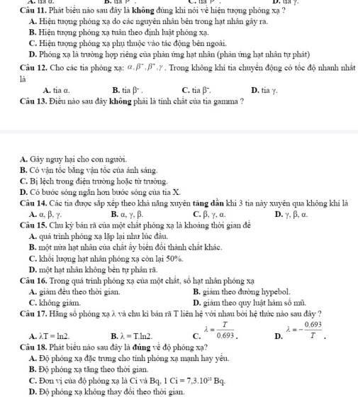 ua y
Câu 11. Phát biểu nào sau đây là không đúng khi nói về hiện tượng phóng xạ ?
A. Hiện tượng phóng xạ do các nguyên nhân bên trong hạt nhân gây ra.
B Hiện tượng phóng xạ tuân theo định luật phóng xạ.
C. Hiện tượng phóng xạ phụ thuộc vào tác động bên ngoài.
D. Phóng xạ là trường hợp riêng của phản ứng hạt nhân (phản ứng hạt nhân tự phát)
Câu 12. Cho các tia phóng xạ: alpha ,beta^-,beta^+,gamma. Trong không khí tia chuyển động có tốc độ nhanh nhất
là
A. tia α. B. tia β. C. tia β. D. tia y.
Câu 13. Điều nào sau đây không phải là tính chất của tia gamma ?
A. Gây nguy hại cho con người.
B Có vận tổc băng vận tổc của ánh sáng.
C. Bị lệch trong điện trường hoặc từ trường.
D. Có bước sóng ngắn hơn bước sóng của tia X.
Câu 14. Các tia được sắp xếp theo khả năng xuyên tăng dẫn khi 3 tia này xuyên qua không khí là
A. α, β, γ. B. α, γ, β. C. β, γ, α. D. γ, β, α.
Câu 15. Chu kỳ bán rã của một chất phóng xạ là khoảng thời gian để
A. quá trình phóng xạ lặp lại như lúc đầu.
B. một nửa hạt nhân của chất ẩy biển đổi thành chất khác.
C. khổi lượng hạt nhân phóng xạ còn lại 50%.
D. một hạt nhân không bên tự phân rã.
Câu 16. Trong quá trình phóng xạ của một chất, số hạt nhân phóng xạ
A. giảm đều theo thời gian B. giảm theo đường hypebol.
C. không giảm. D. giảm theo quy luật hàm số mũ.
Câu 17. Hãng số phóng xạ λ và chu kì bán rã T liên hệ với nhau bởi hệ thức nào sau đây ?
A. lambda T=ln 2. B. lambda =Tln 2. C. lambda = T/0.693.  D. lambda =- (0.693)/T .
Câu 18. Phát biểu nào sau đây là đúng về độ phóng xạ?
A. Độ phóng xạ đặc trưng cho tinh phóng xạ mạnh hay yểu.
B Độ phóng xạ tăng theo thời gian.
C. Đơn vị của độ phóng xạ là Ci và Bq,1Ci=7,3.10^(20)Bq.
D. Độ phóng xạ không thay đổi theo thời gian.