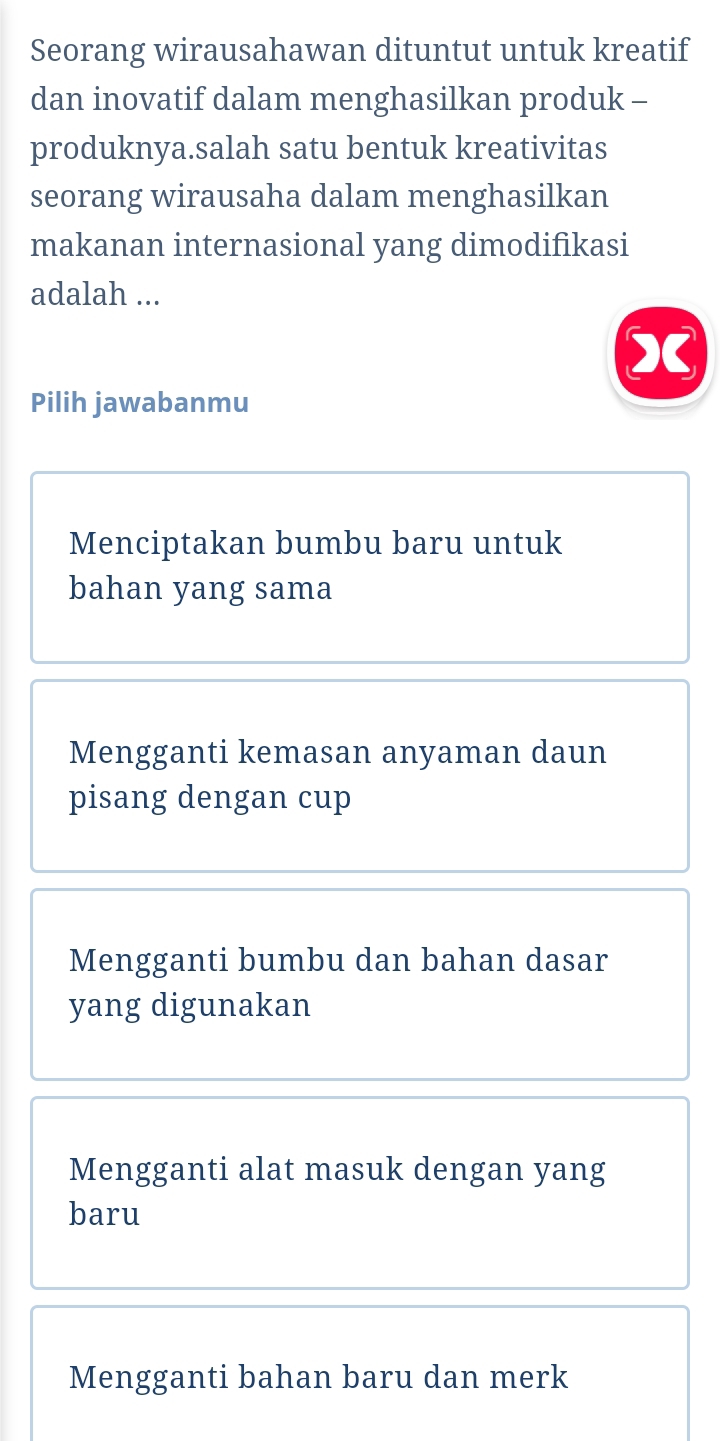 Seorang wirausahawan dituntut untuk kreatif
dan inovatif dalam menghasilkan produk -
produknya.salah satu bentuk kreativitas
seorang wirausaha dalam menghasilkan
makanan internasional yang dimodifikasi
adalah ...
X
Pilih jawabanmu
Menciptakan bumbu baru untuk
bahan yang sama
Mengganti kemasan anyaman daun
pisang dengan cup
Mengganti bumbu dan bahan dasar
yang digunakan
Mengganti alat masuk dengan yang
baru
Mengganti bahan baru dan merk