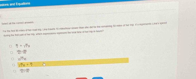 ssions and Equations
Select all the correct answers
For the first 80 miles of her road trip, Lina travels 10 miles/hour slower than she did for the remaining 50 miles of her trip. If s represents Lina's speed
during the first part of her trip, which expressions represent the total time of her trip in hours?
 30/x + 50/x+10 
 (150x-800)/x(x-10) 
 130/x(x+10) 
 80/x+10 + 50/x 
 (150x+800)/x(x+10) 