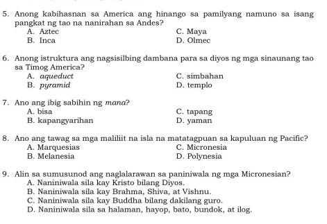 Anong kabihasnan sa America ang hinango sa pamilyang namuno sa isang
pangkat ng tao na nanirahan sa Andes? C. Maya
A. Aztec
B. Inca D. Olmec
6. Anong istruktura ang nagsisilbing dambana para sa diyos ng mga sinaunang tao
sa Timog America?
A. aqueduct C. simbahan
B. pyramid D. templo
7. Ano ang ibig sabihin ng mana?
A. bisa C. tapang
B. kapangyarihan D. yaman
8. Ano ang tawag sa mga maliliit na isla na matatagpuan sa kapuluan ng Pacific?
A. Marquesias C. Micronesia
B. Melanesia D. Polynesia
9. Alin sa sumusunod ang naglalarawan sa paniniwala ng mga Micronesian?
A. Naniniwala sila kay Kristo bilang Diyos.
B. Naniniwala sila kay Brahma, Shiva, at Vishnu.
C. Naniniwala sila kay Buddha bilang dakilang guro.
D. Naniniwala sila sa halaman, hayop, bato, bundok, at ilog.