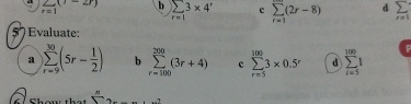 sumlimits _r=1(1-2r) b sumlimits _r=13* 4^r c sumlimits _(r=1)^m(2r-8) d
F=1
Evaluate:
a sumlimits _(r=9)^(30)(5r- 1/2 ) b sumlimits _(r=100)^(200)(3r+4) c sumlimits _(r=5)^(100)3* 0.5^r d sumlimits _(i=5)^(100)1
l e  n/5 