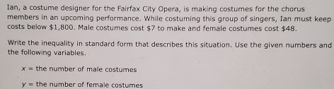 Ian, a costume designer for the Fairfax City Opera, is making costumes for the chorus 
members in an upcoming performance. While costuming this group of singers, Ian must keep 
costs below $1,800. Male costumes cost $7 to make and female costumes cost $48. 
Write the inequality in standard form that describes this situation. Use the given numbers and 
the following variables.
x= the number of male costumes
y= the number of female costumes