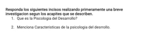 Responda los siguientes incisos realizando primeramente una breve 
investigacion segun los acapites que se describen. 
1. Que es la Piscologia del Desarrollo? 
2. Menciona Caracteristicas de la psicologia del desrrollo.