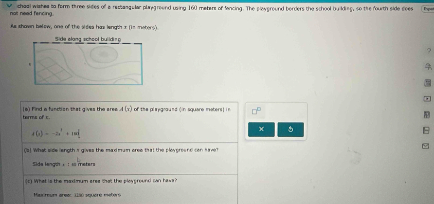 chool wishes to form three sides of a rectangular playground using 160 meters of fencing. The playground borders the school building, so the fourth side does 
not need fencing. Espa 
As shown below, one of the sides has length x (in meters). 
Side along school building 
? 
1 
A 
(a) Find a function that gives the area A(x) of the playground (in square meters) in □^(□)
terms of x.
A(x)=-2x^2+160
× 
(b) What side length x gives the maximum area that the playground can have? 
Side length x : 40 meters
(c) What is the maximum area that the playground can have? 
Maximum area: 3200 square meters