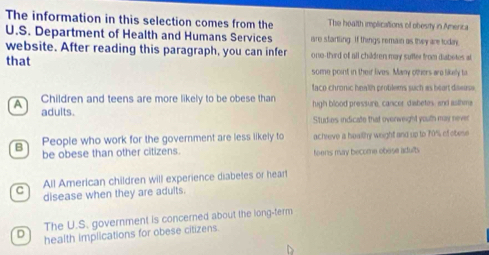 The information in this selection comes from the The health implications of obesity in America
U.S. Department of Health and Humans Services are startling. If things remain as they are today
website. After reading this paragraph, you can infer ono-third of all children may sufter from diabetes at
that some point in their lives. Many others are likelly to
faco chronic health protilems such as beart dswuse
A  Children and teens are more likely to be obese than high blood pressure, cancer diabetes, and asthme
adults.
Studies indicate that overweight youth may never
B People who work for the government are less likely to achreve a hoality weight and up to 70% of obese
be obese than other citizens. teens may become obese adults.
All American children will experience diabetes or heart
C disease when they are adults.
The U.S. government is concerned about the long-term
D health implications for obese citizens.