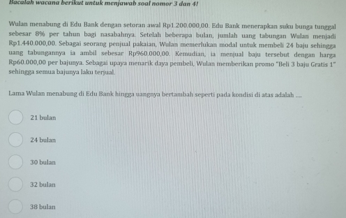 Bacalah wacana berikut untuk menjawab soal nomor 3 dan 4!
Wulan menabung di Edu Bank dengan setoran awal Rp1.200.000,00. Edu Bank menerapkan suku bunga tunggal
sebesar 8% per tahun bagi nasabahnya. Setelah beberapa bulan, jumlah uang tabungan Wulan menjadi
Rp1.440.000,00. Sebagai seorang penjual pakaian, Wulan memerlukan modal untuk membeli 24 baju sehingga
uang tabungannya ia ambil sebesar Rp960.000,00. Kemudian, ia menjual baju tersebut dengan harga
Rp60.000,00 per bajunya. Sebagai upaya menarik daya pembeli, Wulan memberikan promo “Beli 3 baju Gratis 1 ”
sehingga semua bajunya laku terjual.
Lama Wulan menabung di Edu Bank hingga uangnya bertambah seperti pada kondisi di atas adalah ....
21 bulan
24 bulan
30 bulan
32 bulan
38 bulan