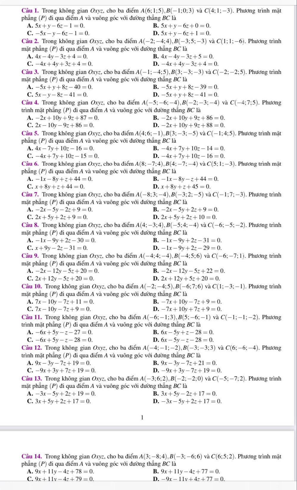 Trong không gian Oxyz, cho ba điểm A(6;1;5),B(-1;0;3) và C(4;1;-3). Phương trình mặt
phẳng (P) đi qua điểm A và vuông góc với đường thẳng BC là
A. 5x+y-6z-1=0. B. 5x+y-6z+0=0.
C. -5x-y-6z-1=0. D. 5x+y-6z+1=0.
Câu 2. Trong không gian Oxyz, cho ba điểm A(-2;-4;4),B(-3;5;-3) và C(1;1;-6) ). Phương trình
mặt phẳng (P) đi qua điểm A và vuông góc với đường thẳng BC là
A. 4x-4y-3z+4=0. B. 4x-4y-3z+5=0.
C. -4x+4y+3z+4=0. D. -4x+4y-3z+4=0.
Câu 3. Trong không gian Oxyz, cho ba điểm A(-1;-4;5),B(3;-3;-3) và C(-2;-2;5). Phương trình
mặt phẳng (P) đi qua điểm A và vuông góc với đường thắng BC là
A. -5x+y+8z-40=0. B. -5x+y+8z-39=0.
C. 5x-y-8z-41=0. D. -5x+y+8z-41=0.
Câu 4. Trong không gian Oxyz, cho ba điểm A(-5;-6;-4),B(-2;-3;-4) và C(-4;7;5).  Phương
trình mặt phẳng (P) đi qua điểm A và vuông góc với đường thẳng BC là
A. -2x+10y+9z+87=0. B. -2x+10y+9z+86=0.
C. 2x-10y-9z+86=0. D. -2x+10y+9z+88=0.
Câu 5. Trong không gian Oxyz, cho ba điểm A(4;6;-1),B(3;-3;-5) và C(-1;4;5). Phương trình mặt
phẳng (P) đi qua điểm A và vuông góc với đường thẳng BC là
A. 4x-7y+10z-16=0. B. -4x+7y+10z-14=0.
C. -4x+7y+10z-15=0. D. -4x+7y+10z-16=0.
Câu 6. Trong không gian Oxyz, cho ba điểm A(8;-7;4),B(4;-7;-4) và C(5;1;-3). Phương trình mặt
phẳng (P) đi qua điểm A và vuông góc với đường thẳng BC là
A. -1x-8y+z+44=0. B. -1x-8y-z+44=0.
C. x+8y+z+44=0. D. x+8y+z+45=0.
Câu 7. Trong không gian Oxyz, cho ba điểm A(-8;3;-4),B(-3;2;-5) và C(-1;7;-3). Phương trình
mặt phẳng (P) đi qua điểm A và vuông góc với đường thẳng BC là
A. -2x-5y-2z+9=0. B. -2x-5y+2z+9=0.
C. 2x+5y+2z+9=0. D. 2x+5y+2z+10=0.
Câu 8. Trong không gian Oxyz, cho ba điểm A(4;-3;4),B(-5;4;-4) và C(-6;-5;-2). Phương trình
mặt phẳng (P) đi qua điểm A và vuông góc với đường thẳng BC là
A. -1x-9y+2z-30=0. B. -1x-9y+2z-31=0.
C. x+9y-2z-31=0. D. -1x-9y+2z-29=0.
Câu 9. Trong không gian Oxyz, cho ba điểm A(-4;4;-4),B(-4;5;6) và C(-6;-7;1) ). Phương trình
mặt phẳng (P) đi qua điểm A và vuông góc với đường thẳng BC là
A. -2x-12y-5z+20=0. B. -2x-12y-5z+22=0.
C. 2x+12y-5z+20=0. D. 2x+12y+5z+20=0.
Câu 10. Trong không gian Oxyz, cho ba điểm A(-2;-4;5),B(-6;7;6) và C(1;-3;-1) ). Phương trình
mặt phẳng (P) đi qua điểm A và vuông góc với đường thẳng BC là
A. 7x-10y-7z+11=0. B. -7x+10y-7z+9=0.
C. 7x-10y-7z+9=0. D. -7x+10y+7z+9=0.
Câu 11. Trong không gian Oxyz, cho ba điểm A(-6;-1;3),B(5;-6;-1) và C(-1;-1;-2) ). Phương
trình mặt phẳng (P) đi qua điểm A và vuông góc với đường thẳng BC là
A. -6x+5y-z-27=0. B. 6x-5y+z-28=0.
C. -6x+5y-z-28=0. D. 6x-5y-z-28=0.
Câu 12. Trong không gian Oxyz, cho ba điểm A(-4;-1;-2),B(-3;-3;3) và C(6;-6;-4). Phương
trình mặt phẳng (P) đi qua điểm A và vuông góc với đường thẳng BC là
A. 9x-3y-7z+19=0. B. 9x-3y-7z+21=0.
C. -9x+3y+7z+19=0. D. -9x+3y-7z+19=0.
Câu 13. Trong không gian Oxyz, cho ba điểm A(-3;6;2),B(-2;-2;0) và C(-5;-7;2) ). Phương trình
mặt phẳng (P) đi qua điểm A và vuông góc với đường thẳng BC là
A. -3x-5y+2z+19=0. B. 3x+5y-2z+17=0.
C. 3x+5y+2z+17=0. D. -3x-5y+2z+17=0.
1
Câu 14. Trong không gian Oxyz, cho ba điểm A(3;-8;4),B(-3;-6;6) và C(6;5;2). Phương trình mặt
phẳng (P) đi qua điểm A và vuông góc với đường thẳng BC là
A. 9x+11y-4z+78=0. B. 9x+11y-4z+77=0.
C. 9x+11v-4z+79=0. D. -9x-11v+4z+77=0.