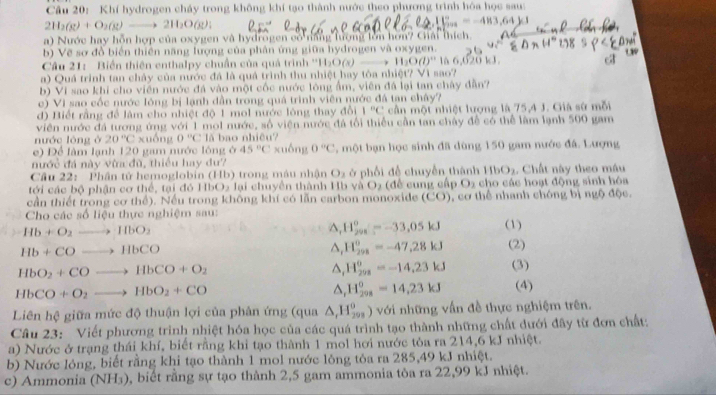 Khí hydrogen cháy trong không khí tạo thành nước theo phương trình hóa học sau:
2H_2(g)+O_2(g)to 2H_2O(g):
=-483,64
a) Nước hay hỗn hợp của oxygen và hydrogen có năng lượng lớn hơn? Cải thích.
b) Vẽ sơ đồ biển thiên năng lượng của phân ứng giữa hydrogen và oxygen.
Câu 21: Biển thiên enthalpy chuẩn của quả trình ''I I_2O(x)- H_2O(l)^n lå 6,620 kJ.
a) Quá trình tan chảy của nước đá là quả trình thu nhiệt hay tỏa nhiệt? Vì sao?
b) Vi sao khi cho viên nước đá vào một cốc nước lông ẩm, viên đá lại tan chây dẫn?
c) Vi sao cốc nước lông bị lạnh dẫn trong quá trình viên nước đá tan chây?
d) Biết rằng để lâm cho nhiệt độ 1 mol nước lông thay đổi 1°C cần một nhiệt lượng là 75,4 J. Già sử mỗi
viên nước đá tương ứng với 1 mol nước, số viện nước đá tổi thiếu cần tan chây đề có thể làm lạnh 500 gam
nước lóng ở 20°C_x nồng 0°C lǎ bao nhiều?
e) Để làm lạnh 120 gam nước lông ở 45°C xuống 0°C , một bạn học sinh đã dùng 150 gam nước đá. Lượng
nước đá này vừa đù, thiếu hay dư?
Cầu 22: Phân tử hemoglobin (Hb) trong máu nhận O_3 ở phối đề chuyền thành HbO_2. Chất này theo máu
tới các bộ phận cơ thể, tại đó HbO2 lại chuyền thành Hb và O_2 (đề cung cấp O_2 cho các hoạt động sinh hóa
cần thiết trong cơ thể). Nếu trong không khí có lần carbon monoxide (CO) , cơ thể nhanh chóng bị ngộ độc.
Cho các số liệu thực nghiệm sau: (1)
Hb+O_2to HbO_2
△ _1H_23^o-33,05kJ
△ _(1_298)^0==-47,28kJ (2)
Hb+COto HbCO (3)
HbO_2+COto HbCO+O_2
△ _1H_(202)^0=-14.23kJ
HbCO+O_2to HbO_2+CO
△ _rH_(298)°=14,23kJ (4)
Liên hệ giữa mức độ thuận lợi của phân ứng (qua △ _rH_(293)^0) với những vấn đề thực nghiệm trên.
Câu 23: Viết phương trình nhiệt hóa học của các quá trình tạo thành những chất dưới đây từ đơn chất:
a) Nước ở trạng thái khí, biết rằng khi tạo thành 1 mol hơi nước tỏa ra 214,6 kJ nhiệt.
b) Nước lông, biết rằng khi tạo thành 1 mol nước lỏng tỏa ra 285,49 kJ nhiệt.
c) Ammonia (NH₃), biết rằng sự tạo thành 2,5 gam ammonia tòa ra 22,99 kJ nhiệt.