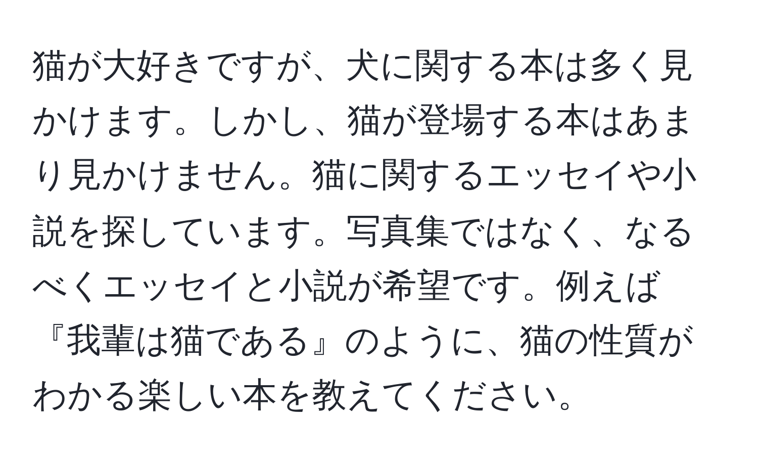 猫が大好きですが、犬に関する本は多く見かけます。しかし、猫が登場する本はあまり見かけません。猫に関するエッセイや小説を探しています。写真集ではなく、なるべくエッセイと小説が希望です。例えば『我輩は猫である』のように、猫の性質がわかる楽しい本を教えてください。