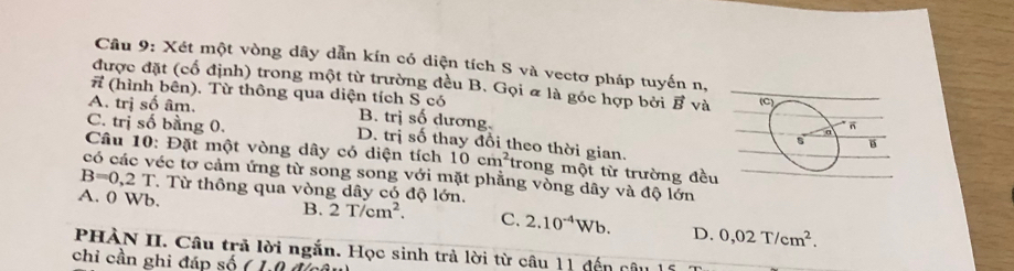 Xét một vòng dây dẫn kín có diện tích S và vectơ pháp tuyến n,
được đặt (cổ định) trong một từ trường đều B. Gọi & là góc hợp bởi vector B và 
(hình bên). Từ thông qua diện tích S có
A. trị số âm. B. trị số dương
C. trị số bằng 0. D. trị số thay đổi theo thời gian.
Câu 10: Đặt một vòng dây có diện tích 10cm^2 trong một từ trường đều
có các véc tơ cảm ứng từ song song với mặt phẳng vòng dây và độ lớn
B=0,2T T Từ thông qua vòng dây có độ lớn.
A. 0 Wb.
B. 2T/cm^2. C. 2.10^(-4)Wb. D. 0,02T/cm^2. 
PHÀN II. Câu trả lời ngắn. Học sinh trả lời từ câu 11 dến câu 15
chi cần ghi đáp số ( 1,0 đc