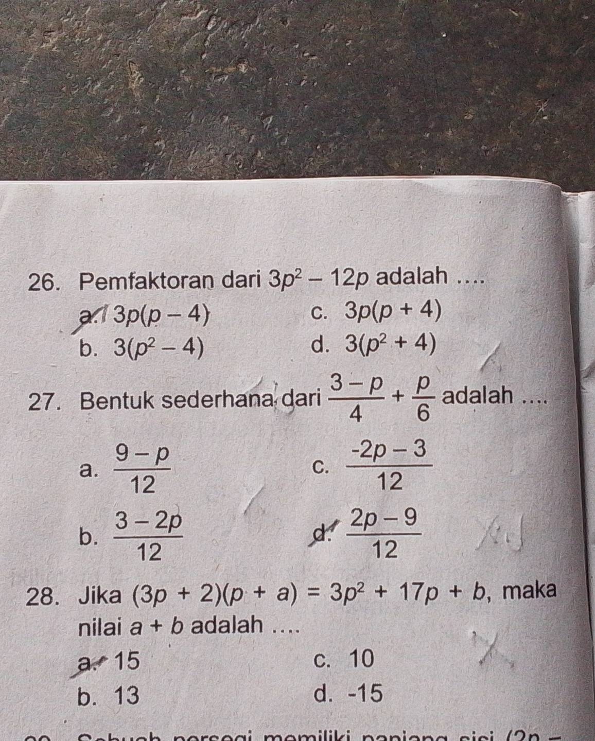 Pemfaktoran dari 3p^2-12p adalah ....
a:1 3p(p-4) C. 3p(p+4)
b. 3(p^2-4) d. 3(p^2+4)
27. Bentuk sederhana dari  (3-p)/4 + p/6  adalah ....
a.  (9-p)/12   (-2p-3)/12 
C.
b.  (3-2p)/12   (2p-9)/12 
28. Jika (3p+2)(p+a)=3p^2+17p+b , maka
nilai a+b adalah ....
a. 15 c. 10
b. 13 d. -15.