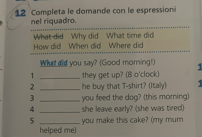 Completa le domande con le espressioni 
e nel riquadro. 
What did Why did What time did 
How did When did Where did 
What did you say? (Good morning!) 
1 
1 _they get up? (8 o'clock) 
2 _he buy that T-shirt? (Italy) 
1 
3 _you feed the dog? (this morning) 
4 _she leave early? (she was tired) 
5 _you make this cake? (my mum 
helped me)