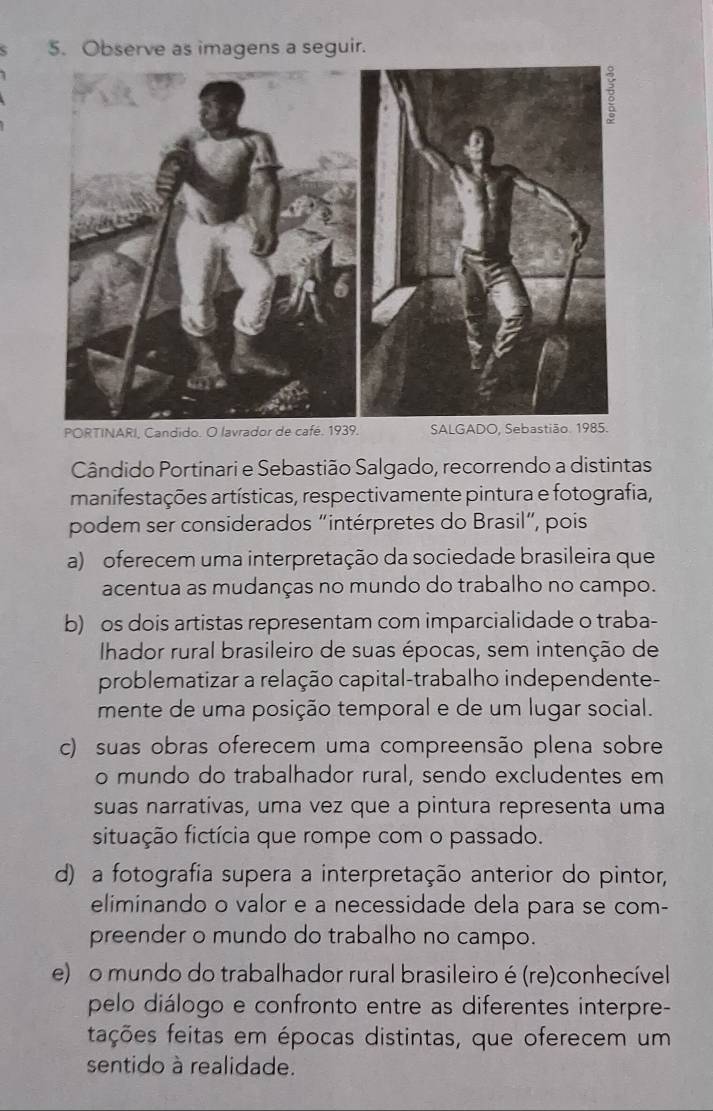 Observe as imagens a seguir.
Cândido Portinari e Sebastião Salgado, recorrendo a distintas
manifestações artísticas, respectivamente pintura e fotografia,
podem ser considerados “intérpretes do Brasil”, pois
a) oferecem uma interpretação da sociedade brasileira que
acentua as mudanças no mundo do trabalho no campo.
b) os dois artistas representam com imparcialidade o traba-
Ihador rural brasileiro de suas épocas, sem intenção de
problematizar a relação capital-trabalho independente-
mente de uma posição temporal e de um lugar social.
c) suas obras oferecem uma compreensão plena sobre
o mundo do trabalhador rural, sendo excludentes em
suas narrativas, uma vez que a pintura representa uma
situação fictícia que rompe com o passado.
d) a fotografia supera a interpretação anterior do pintor,
eliminando o valor e a necessidade dela para se com-
preender o mundo do trabalho no campo.
e) o mundo do trabalhador rural brasileiro é (re)conhecível
pelo diálogo e confronto entre as diferentes interpre-
fações feitas em épocas distintas, que oferecem um
sentido à realidade.