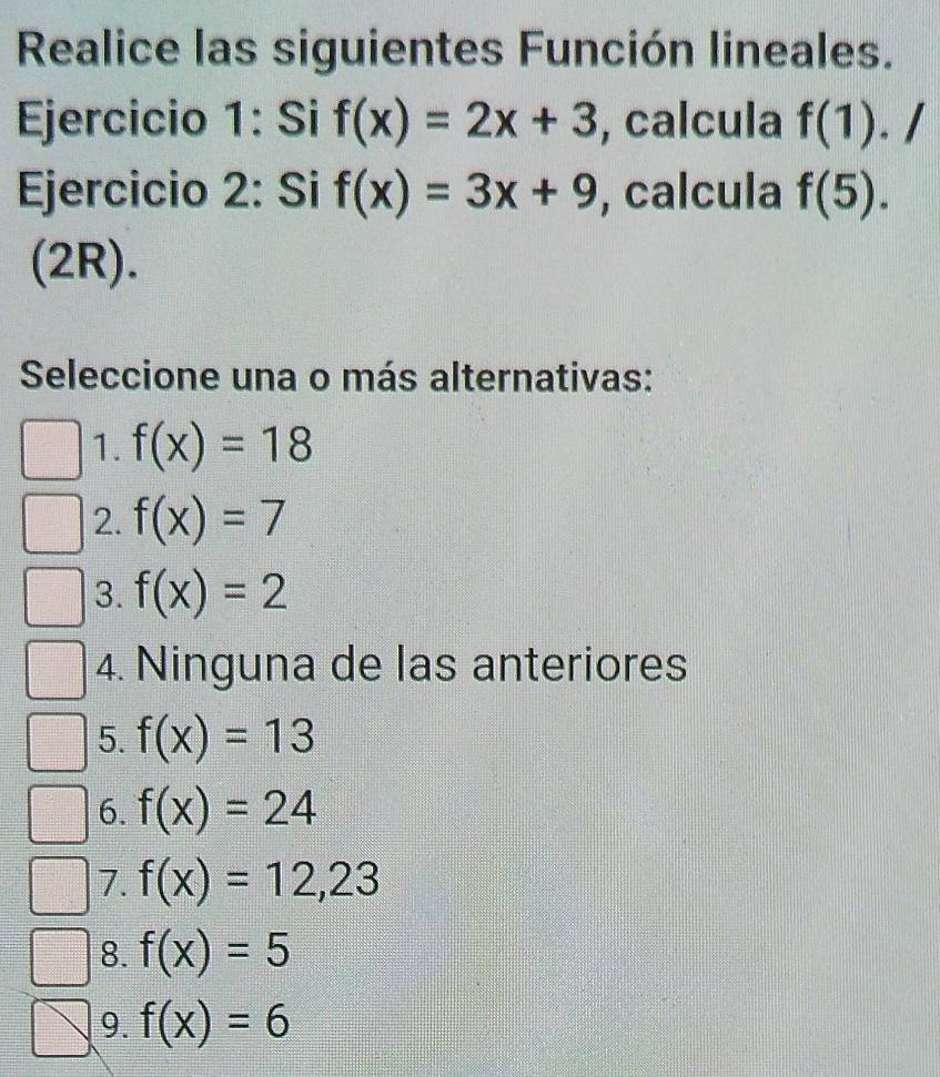 Realice las siguientes Función lineales.
Ejercicio 1: Si f(x)=2x+3 , calcula f(1). /
Ejercicio 2: Si f(x)=3x+9 , calcula f(5). 
(2R).
Seleccione una o más alternativas:
1. f(x)=18
2. f(x)=7
3. f(x)=2
4. Ninguna de las anteriores
5. f(x)=13
6. f(x)=24
7. f(x)=12,23
8. f(x)=5
9. f(x)=6