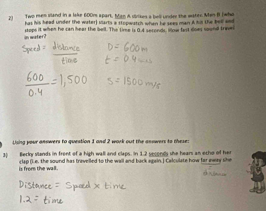 2 Two men stand in a lake 600m apart. Man A strikes a bell under the water. Man B (who 
has his head under the water) starts a stopwatch when he sees man A hit the bell and 
stops it when he can hear the bell. The time is 0.4 seconds. How fast does sound travel 
in water? 
Using your answers to question 1 and 2 work out the answers to these: 
3) Becky stands in front of a high wall and claps. In 1.2 seconds she hears an echo of her 
clap (i.e. the sound has travelled to the wall and back again.) Calculate how far away she 
is from the wall.