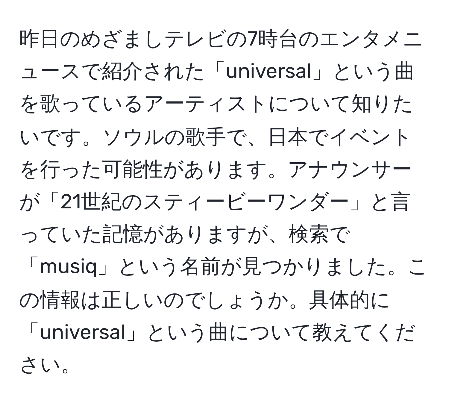 昨日のめざましテレビの7時台のエンタメニュースで紹介された「universal」という曲を歌っているアーティストについて知りたいです。ソウルの歌手で、日本でイベントを行った可能性があります。アナウンサーが「21世紀のスティービーワンダー」と言っていた記憶がありますが、検索で「musiq」という名前が見つかりました。この情報は正しいのでしょうか。具体的に「universal」という曲について教えてください。