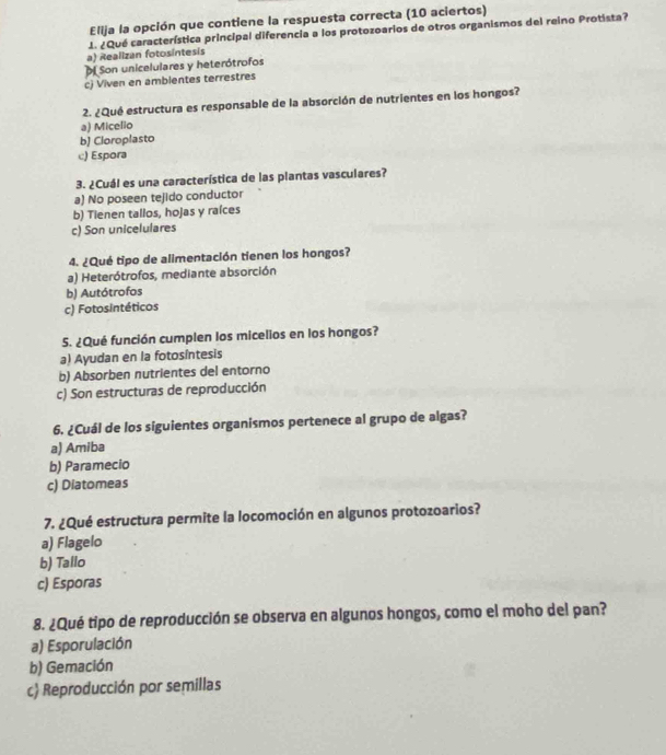 Elija la opción que contiene la respuesta correcta (10 aciertos)
1. ¿Qué característica principal diferencia a los protozoarios de otros organismos del reino Protista?
a) Realizan fotosíntesis
Son unicelulares y heterótrofos
c) Viven en ambientes terrestres
2. ¿Qué estructura es responsable de la absorción de nutrientes en los hongos?
a) Micelio
b] Cloroplasto
c) Espora
3. ¿Cuál es una característica de las plantas vasculares?
a) No poseen tejido conductor
b) Tienen tallos, hojas y raíces
c) Son unicelulares
4. ¿Qué tipo de alimentación tienen los hongos?
a) Heterótrofos, mediante absorción
b) Autótrofos
c) Fotosintéticos
5. ¿Qué función cumplen los micelios en los hongos?
a) Ayudan en la fotosintesis
b) Absorben nutrientes del entorno
c) Son estructuras de reproducción
6. ¿Cuál de los siguientes organismos pertenece al grupo de algas?
a) Amiba
b) Paramecio
c) Diatomeas
7. ¿Qué estructura permite la locomoción en algunos protozoarios?
a) Flagelo
b) Tallo
c) Esporas
8. ¿Qué tipo de reproducción se observa en algunos hongos, como el moho del pan?
a) Esporulación
b) Gemación
c) Reproducción por semillas