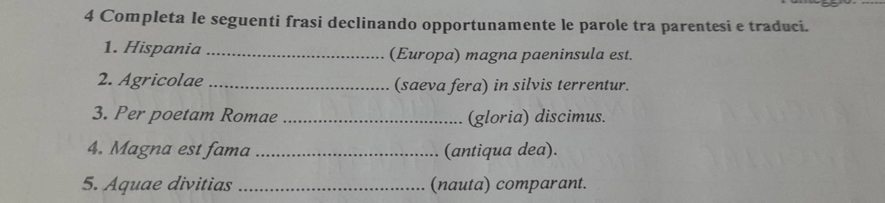 Completa le seguenti frasi declinando opportunamente le parole tra parentesi e traduci. 
1. Hispania_ 
(Europa) magna paeninsula est. 
2. Agricolae_ 
(saeva fera) in silvis terrentur. 
3. Per poetam Romae _(gloria) discimus. 
4. Magna est fama _(antiqua dea). 
5. Aquae divitias _(nauta) comparant.