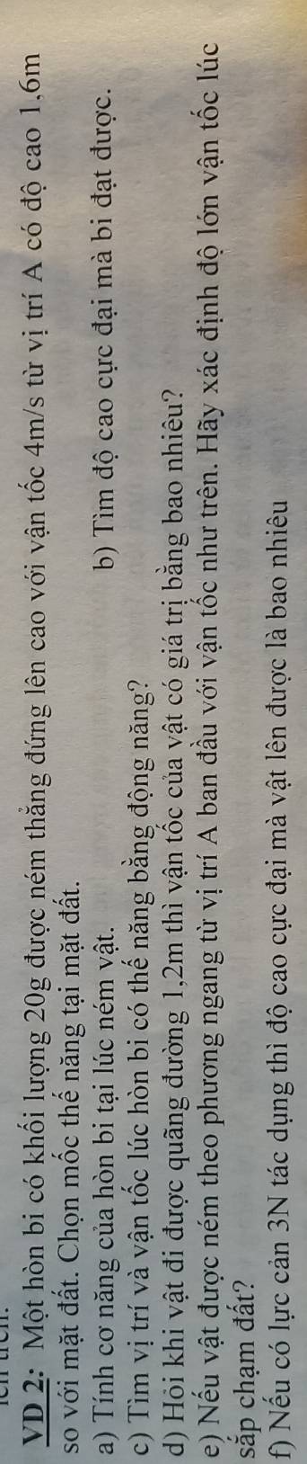 VD 2: Một hòn bi có khối lượng 20g được ném thẳng đứng lên cao với vận tốc 4m/s từ vị trí A có độ cao 1, 6m
so với mặt đất. Chọn mốc thế năng tại mặt đất. 
a) Tính cơ năng của hòn bi tại lúc ném vật. b) Tìm độ cao cực đại mà bi đạt được. 
c) Tìm vị trí và vận tốc lúc hòn bi có thế năng bằng động năng? 
d) Hỏi khi vật đi được quãng đường 1,2m thì vận tốc của vật có giá trị bằng bao nhiêu? 
e) Nếu vật được ném theo phương ngang từ vị trí A ban đầu với vận tốc như trên. Hãy xác định độ lớn vận tốc lúc 
sắp chạm đất? 
f) Nếu có lực cản 3N tác dụng thì độ cao cực đại mà vật lên được là bao nhiêu