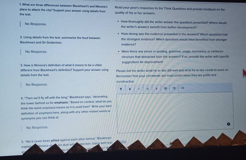 What are three differences between Blackheart's and Nimona's Read your peer's responses to the Think Questions and provide feedback on the 
plans to attack the city? Support your answer using details from quality of his or her answers. 
the text. 
How thoroughly did the writer answer the questions presented? Where would 
No Response. the writer's answers benefit from further development? 
How strong was the evidence presented in the answers? Which questions had 
2. Using details from the text, summarize the feud between the strongest evidence? Which questions would have benefited from stronger 
Blackheart and Sir Goldenloin. evidence? 
No Response. Were there any errors in spelling, grammar, usage, mechanics, or sentence 
structure that distracted from the answers? If so, provide the writer with specific 
3. How is Nimona's definition of what it means to be a villain suggestions for improvement. 
different from Blackheart's definition? Support your answer using Please tell the writer what he or she did well and what he or she needs to work on. 
details from the text. Remember that your comments are most useful when they are polite and 
constructive. 
No Response. 
1 B 1 U 5 = ω 
4. “Then we’ll fly off with the king,” Blackheart says, “detonating 
the tower behind us for emphasis." Based on context, what do you 
think the word emphasis means as it is used here? Write your best 
definition of emphasis here, along with any other related words or 
synonyms you can think of. 
No Response. 
5. “We’d never been pitted against each other before,” Blackheart 
explain Nimona a his duel with denloin. Using both text ate 
s? W 
ou th 
an