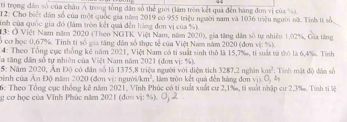 tỉ trọng dân số của châu Á trong tổng dân số thế giới (làm tròn kết quả đến hàng đơn vị của %). 
12: Cho biết dân số của một quốc gia năm 2019 có 955 triệu người nam và 1036 triệu người nữ. Tính tỉ số 
cính của quốc gia đó (làm tròn kết quả đến hàng đơn vị của %). 
13: Ở Việt Nam năm 2020 (Theo NGTK Việt Nam, năm 2020), gia tăng dân số tự nhiên 1,02%, Gìa tăng 
ố cơ học 0,67%. Tính tỉ số gia tăng dân số thực tế của Việt Nam năm 2020 (đơn vị: %). 
14: Theo Tổng cục thống kê năm 2021, Việt Nam có tỉ suất sinh thô là 15, 7 ‰, tỉ suất tử thô là 6, 4 ‰. Tính 
Sia tăng dân số tự nhiên của Việt Nam năm 2021 (đơn vị: %). 
5: Năm 2020, Ấn Độ có dân số là 1375, 8 triệu người với diện tích 3287,2 nghìn km^2. Tính mật độ dân số 
bình của Ấn Độ năm 2020 (đơn vị: người) km^2 , làm tròn kết quả đến hàng đơn vị). 
6: Theo Tổng cục thống kê năm 2021, Vĩnh Phúc có tỉ suất xuất cư 2, 1 ‰, tỉ suất nhập cư 2,3‰. Tính tỉ lệ 
g cơ học của Vĩnh Phúc năm 2021 (đơn vị: %).