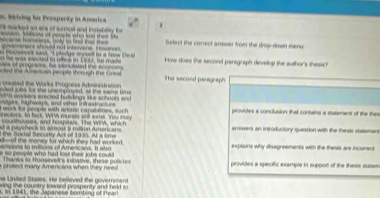 n: Striving for Prosperity in America 
a 
re marked an era of turmoil and instability for 
ession. Mislions of people who last their life 
h o c a me ho moless, anly to find that th e r Select the correct answer from the drop-down menu. 
o t a en o u no in terv ene. ow v 
o Hoosevell said. "I pledge myself to a New Deal 
n he was elected to office in 1942, he made How does the second paragraph develop the author's thesis? 
des of programs, he stimulated the economy. 
ted the American people through the Greal The second paragraph 
created the Works Progress Administration 
eded jobs for the unemployed, at the same time 
VPS workers erected buildings like schools and 
s high ways, and other in fras truc tur 
t work for people with artutic capabilities, such provides a conclusion that contains a statement of the the 
rectors. In fact, WPA murals stit exist. You may 
courthouses, and hospitals. The WPA, which 
d a paycheck to almost 9 million Americans answers an introductory question with the thesis statement 
the Social Secunty Act of 1935. At a time 
all—of the money for which they had worked, 
ensions to millions of Americans. It also explains why disagreements with the thesis are incorrect 
e so people who had lost their jobs could . 
Thanks to Roosevelt's initiative, these policies provides a specific example in support of the thesis statem 
a protect many Americans when they need 
he United States. He believed the government 
ving the country toward prosperity and held to 
. In 1941, the Japanese bombing of Peari