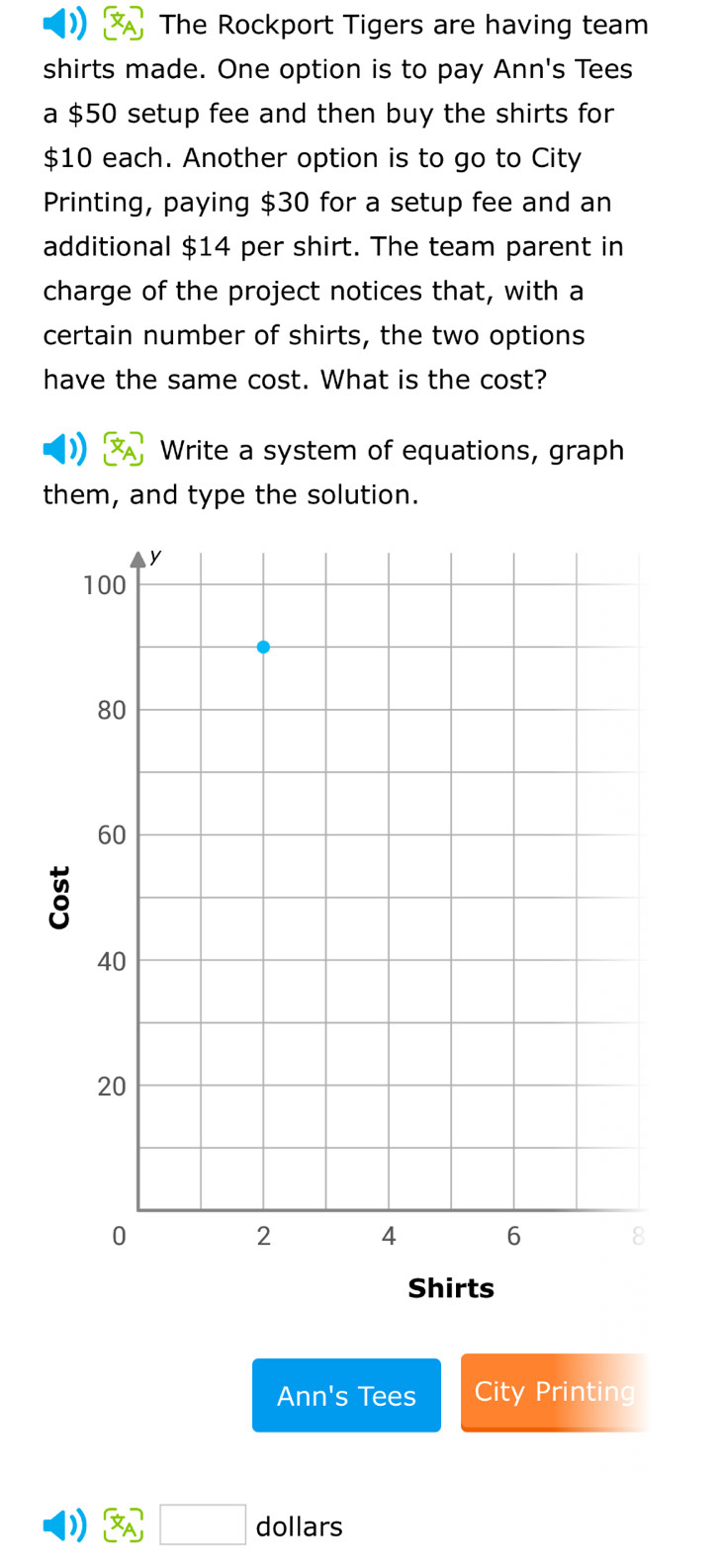 The Rockport Tigers are having team 
shirts made. One option is to pay Ann's Tees 
a $50 setup fee and then buy the shirts for
$10 each. Another option is to go to City 
Printing, paying $30 for a setup fee and an 
additional $14 per shirt. The team parent in 
charge of the project notices that, with a 
certain number of shirts, the two options 
have the same cost. What is the cost? 
Write a system of equations, graph 
them, and type the solution. 
Shirts 
Ann's Tees City Printing 
) □ dollars