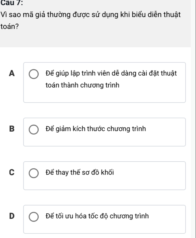 Vì sao mã giả thường được sử dụng khi biểu diễn thuật
toán?
A Để giúp lập trình viên dễ dàng cài đặt thuật
toán thành chương trình
B Để giảm kích thước chương trình
C Để thay thế sơ đồ khối
D Để tối ưu hóa tốc độ chương trình