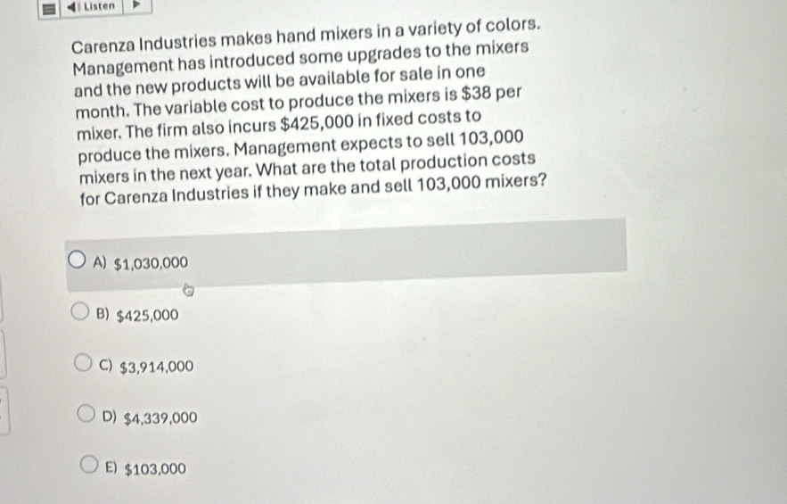 》 Listen
Carenza Industries makes hand mixers in a variety of colors.
Management has introduced some upgrades to the mixers
and the new products will be available for sale in one
month. The variable cost to produce the mixers is $38 per
mixer. The firm also incurs $425,000 in fixed costs to
produce the mixers. Management expects to sell 103,000
mixers in the next year. What are the total production costs
for Carenza Industries if they make and sell 103,000 mixers?
A) $1,030,000
B) $425,000
C) $3,914,000
D) $4,339,000
E) $103,000