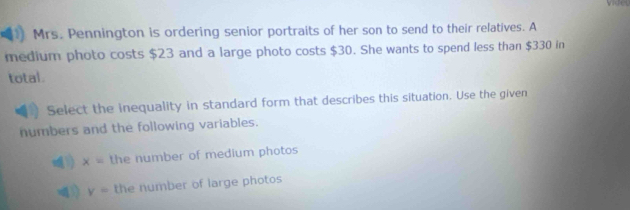 Mrs. Pennington is ordering senior portraits of her son to send to their relatives. A
medium photo costs $23 and a large photo costs $30. She wants to spend less than $330 in
total.
Select the inequality in standard form that describes this situation. Use the given
numbers and the following variables.
1) x= the number of medium photos
y= the number of large photos