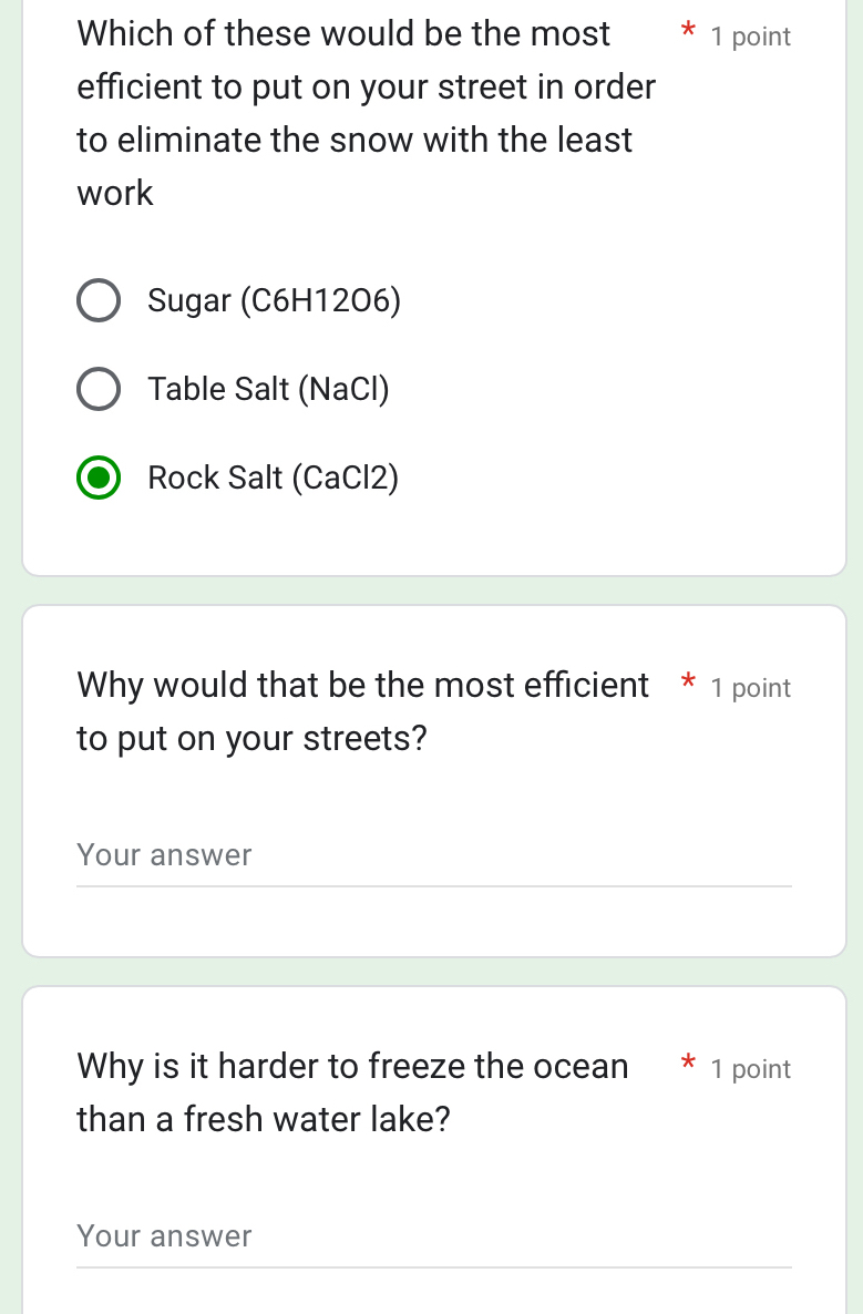 Which of these would be the most 1 point
efficient to put on your street in order
to eliminate the snow with the least
work
Sugar (C6H1206)
Table Salt (NaCl)
Rock Salt (CaCl2)
Why would that be the most efficient * 1 point
to put on your streets?
Your answer
Why is it harder to freeze the ocean * 1 point
than a fresh water lake?
Your answer