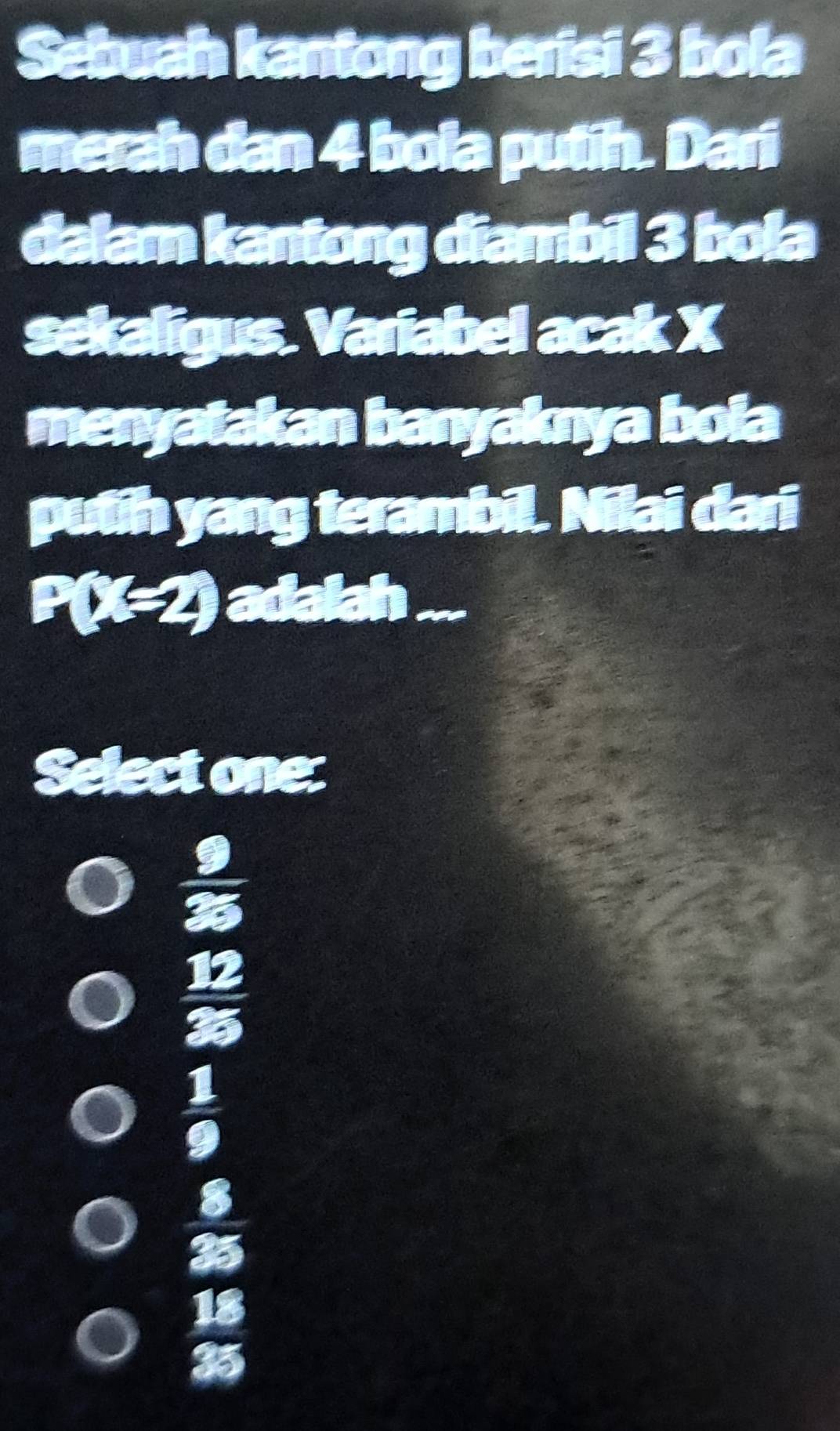 Sebuah kantong berisi 3 bola
merah dan 4 bola putih. Dari
dalam kantong diambil 3 bola
sekaligus. Variabel acak X
menyatakan banyaknya boia
putih yang terambil. Nilai dari
P( _  I 3^4 ) adalah 
Select one:
 9/25 
 12/35 
 1/9 
 8/35 
 18/35 